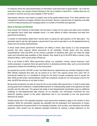 28
In instances where the rapid dissemination of information could have been of great benefit – as it was the
case when heavy rain caused massive flooding in the city of Jakarta in early 2013 – related data was not
provided in real-time and was only available in PDF format.45
Interviewees cited two main factors to explain most of the quality-related issues. First, data collection and
management systems are largely inefficient and not linked. Second, a general lack of capacities and skills
in terms of data processing and managing exists in a number of ministries and agencies.
Ease of Access and Re-Use
Even though the Freedom of Information Act has been in place for five years and while some ministries
and agencies have made data available online, it is often difficult to obtain information and data from
government institutions.
A number of interviewees stated that it comes down to asking the right question at the right place. ‘You
generally need to ask the right people in government if you want to get data’ is an oft-repeated phrase by
media and civil society representatives.
In those cases where government institutions are willing to share, data access is a very bureaucratic
process that often requires official documents to be submitted. Private sector and civil society
representatives noted that BPS, as the primary custodian of statistical data, does not make the really
useful and interesting data available on their website. One needs to go to the BPS office in person, bring
reference letters, meet various public officials etc.
This is not limited to BPS. Other government offices, e.g. education, mining, natural resources, have
similar processes. In general, there are great barriers to accessing sensitive data, such as environmental
assessment studies from the Ministry of the Environment
As required by Law No. 20/1997 on Non Tax State Revenue, departments are currently charging for data.
BPS officials explained that data can be shared at no cost if the request comes from users with no
commercial interest but it is mandated to charge for the same if private companies want to access the
data. While private sector representatives noted that companies usually do not mind paying a fee for the
data, the BPS fee structure is not clear to them.
Bureaucratic procedures are also an issue for the re-use of data within government. In order to share data
among government institutions, a bilateral Memorandum of Understanding needs to be signed by the data
provider and the data user. The general low levels of inter-departmental coordination pose an additional
challenge to inter-departmental data sharing. As an example, one interviewee mentioned the new
electronic ticketing system of the police department that is not connected to the new government
electronic ID system.
Another barrier lies in the copyright protection many government institutions apply to the content on their
websites. While the Indonesian copyright law stipulates that the publication and reproduction of certain
content produced by the government is not copyright protected, such as laws, court decisions and official
speeches, other content can be declared copyright protected by making a simple statement on the
45
	
  http://hot.openstreetmap.org/updates/2013-­‐01-­‐18_openstreetmap_usage_in_jakarta_flood_response	
  	
  
 