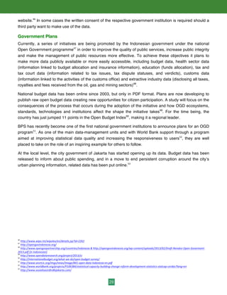 29
website.46
In some cases the written consent of the respective government institution is required should a
third party want to make use of the data.
Government Plans
Currently, a series of initiatives are being promoted by the Indonesian government under the national
Open Government programme47
in order to improve the quality of public services, increase public integrity
and make the management of public resources more effective. To achieve these objectives it plans to
make more data publicly available or more easily accessible, including budget data, health sector data
(information linked to budget allocation and insurance information), education (funds allocation), tax and
tax court data (information related to tax issues, tax dispute statuses, and verdicts), customs data
(information linked to the activities of the customs office) and extractive industry data (disclosing all taxes,
royalties and fees received from the oil, gas and mining sectors)48
.
National budget data has been online since 2003, but only in PDF format. Plans are now developing to
publish raw open budget data creating new opportunities for citizen participation. A study will focus on the
consequences of the process that occurs during the adoption of the initiative and how OGD ecosystems,
standards, technologies and institutions affect the shape the initiative takes49
. For the time being, the
country has just jumped 11 points in the Open Budget Index50
, making it a regional leader.
BPS has recently become one of the first national government institutions to announce plans for an OGD
program51
. As one of the main data-management units and with World Bank support through a program
aimed at improving statistical data quality and increasing the responsiveness to users52
, they are well
placed to take on the role of an inspiring example for others to follow.
At the local level, the city government of Jakarta has started opening up its data. Budget data has been
released to inform about public spending, and in a move to end persistent corruption around the city’s
urban planning information, related data has been put online.53
46
	
  http://www.wipo.int/wipolex/en/details.jsp?id=2262	
  
47
	
  http://opengovindonesia.org/	
  	
  
48
	
  http://www.opengovpartnership.org/countries/indonesia	
  &	
  http://opengovindonesia.org/wp-­‐content/uploads/2013/02/Draft-­‐Renaksi-­‐Open-­‐Goverment-­‐
2013.pdf	
  [in	
  Indonesian]	
  
49
	
  http://www.opendataresearch.org/project/2013/si	
  	
  
50
	
  http://internationalbudget.org/what-­‐we-­‐do/open-­‐budget-­‐survey/	
  	
  
51
	
  http://www.sesrtcic.org/imgs/news/image/841-­‐open-­‐data-­‐indonesia-­‐en.pdf	
  	
  
52
	
  http://www.worldbank.org/projects/P106384/statistical-­‐capacity-­‐building-­‐change-­‐reform-­‐development-­‐statistics-­‐statcap-­‐cerdas?lang=en	
  	
  
53
	
  http://www.sosialisasirdtrdkijakarta.com/	
  	
  
 