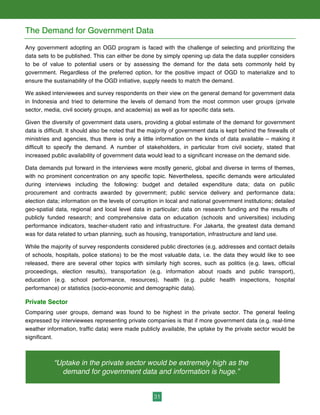 31
The Demand for Government Data
Any government adopting an OGD program is faced with the challenge of selecting and prioritizing the
data sets to be published. This can either be done by simply opening up data the data supplier considers
to be of value to potential users or by assessing the demand for the data sets commonly held by
government. Regardless of the preferred option, for the positive impact of OGD to materialize and to
ensure the sustainability of the OGD initiative, supply needs to match the demand.
We asked interviewees and survey respondents on their view on the general demand for government data
in Indonesia and tried to determine the levels of demand from the most common user groups (private
sector, media, civil society groups, and academia) as well as for specific data sets.
Given the diversity of government data users, providing a global estimate of the demand for government
data is difficult. It should also be noted that the majority of government data is kept behind the firewalls of
ministries and agencies, thus there is only a little information on the kinds of data available – making it
difficult to specify the demand. A number of stakeholders, in particular from civil society, stated that
increased public availability of government data would lead to a significant increase on the demand side.
Data demands put forward in the interviews were mostly generic, global and diverse in terms of themes,
with no prominent concentration on any specific topic. Nevertheless, specific demands were articulated
during interviews including the following: budget and detailed expenditure data; data on public
procurement and contracts awarded by government; public service delivery and performance data;
election data; information on the levels of corruption in local and national government institutions; detailed
geo-spatial data, regional and local level data in particular; data on research funding and the results of
publicly funded research; and comprehensive data on education (schools and universities) including
performance indicators, teacher-student ratio and infrastructure. For Jakarta, the greatest data demand
was for data related to urban planning, such as housing, transportation, infrastructure and land use.
While the majority of survey respondents considered public directories (e.g. addresses and contact details
of schools, hospitals, police stations) to be the most valuable data, i.e. the data they would like to see
released, there are several other topics with similarly high scores, such as politics (e.g. laws, official
proceedings, election results), transportation (e.g. information about roads and public transport),
education (e.g. school performance, resources), health (e.g. public health inspections, hospital
performance) or statistics (socio-economic and demographic data).
Private Sector
Comparing user groups, demand was found to be highest in the private sector. The general feeling
expressed by interviewees representing private companies is that if more government data (e.g. real-time
weather information, traffic data) were made publicly available, the uptake by the private sector would be
significant.
“Uptake in the private sector would be extremely high as the
demand for government data and information is huge.”
 