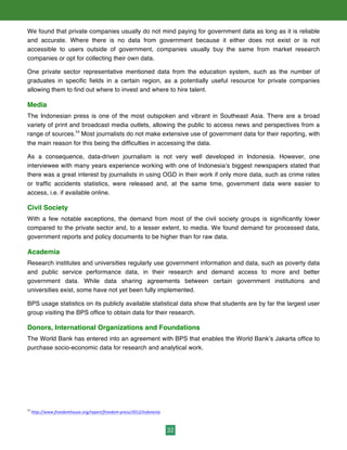 32
We found that private companies usually do not mind paying for government data as long as it is reliable
and accurate. Where there is no data from government because it either does not exist or is not
accessible to users outside of government, companies usually buy the same from market research
companies or opt for collecting their own data.
One private sector representative mentioned data from the education system, such as the number of
graduates in specific fields in a certain region, as a potentially useful resource for private companies
allowing them to find out where to invest and where to hire talent.
Media
The Indonesian press is one of the most outspoken and vibrant in Southeast Asia. There are a broad
variety of print and broadcast media outlets, allowing the public to access news and perspectives from a
range of sources.54
Most journalists do not make extensive use of government data for their reporting, with
the main reason for this being the difficulties in accessing the data.
As a consequence, data-driven journalism is not very well developed in Indonesia. However, one
interviewee with many years experience working with one of Indonesia’s biggest newspapers stated that
there was a great interest by journalists in using OGD in their work if only more data, such as crime rates
or traffic accidents statistics, were released and, at the same time, government data were easier to
access, i.e. if available online.
Civil Society
With a few notable exceptions, the demand from most of the civil society groups is significantly lower
compared to the private sector and, to a lesser extent, to media. We found demand for processed data,
government reports and policy documents to be higher than for raw data.
Academia
Research institutes and universities regularly use government information and data, such as poverty data
and public service performance data, in their research and demand access to more and better
government data. While data sharing agreements between certain government institutions and
universities exist, some have not yet been fully implemented.
BPS usage statistics on its publicly available statistical data show that students are by far the largest user
group visiting the BPS office to obtain data for their research.
Donors, International Organizations and Foundations
The World Bank has entered into an agreement with BPS that enables the World Bank’s Jakarta office to
purchase socio-economic data for research and analytical work.
54
	
  http://www.freedomhouse.org/report/freedom-­‐press/2012/indonesia	
  	
  
 