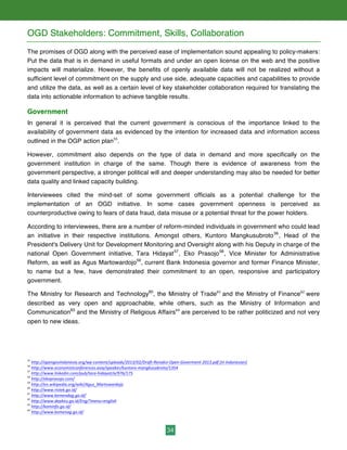 34
OGD Stakeholders: Commitment, Skills, Collaboration
The promises of OGD along with the perceived ease of implementation sound appealing to policy-makers:
Put the data that is in demand in useful formats and under an open license on the web and the positive
impacts will materialize. However, the benefits of openly available data will not be realized without a
sufficient level of commitment on the supply and use side, adequate capacities and capabilities to provide
and utilize the data, as well as a certain level of key stakeholder collaboration required for translating the
data into actionable information to achieve tangible results.
Government
In general it is perceived that the current government is conscious of the importance linked to the
availability of government data as evidenced by the intention for increased data and information access
outlined in the OGP action plan55
.
However, commitment also depends on the type of data in demand and more specifically on the
government institution in charge of the same. Though there is evidence of awareness from the
government perspective, a stronger political will and deeper understanding may also be needed for better
data quality and linked capacity building.
Interviewees cited the mind-set of some government officials as a potential challenge for the
implementation of an OGD initiative. In some cases government openness is perceived as
counterproductive owing to fears of data fraud, data misuse or a potential threat for the power holders.
According to interviewees, there are a number of reform-minded individuals in government who could lead
an initiative in their respective institutions. Amongst others, Kuntoro Mangkusubroto56
, Head of the
President's Delivery Unit for Development Monitoring and Oversight along with his Deputy in charge of the
national Open Government initiative, Tara Hidayat57
, Eko Prasojo58
, Vice Minister for Administrative
Reform, as well as Agus Martowardojo59
, current Bank Indonesia governor and former Finance Minister,
to name but a few, have demonstrated their commitment to an open, responsive and participatory
government.
The Ministry for Research and Technology60
, the Ministry of Trade61
and the Ministry of Finance62
were
described as very open and approachable, while others, such as the Ministry of Information and
Communication63
and the Ministry of Religious Affairs64
are perceived to be rather politicized and not very
open to new ideas.
55
	
  http://opengovindonesia.org/wp-­‐content/uploads/2013/02/Draft-­‐Renaksi-­‐Open-­‐Goverment-­‐2013.pdf	
  [in	
  Indonesian]	
  
56
	
  http://www.economistconferences.asia/speaker/kuntoro-­‐mangkusubroto/1354	
  	
  
57
	
  http://www.linkedin.com/pub/tara-­‐hidayat/a/976/175	
  	
  
58
	
  http://ekoprasojo.com/	
  	
  
59
	
  http://en.wikipedia.org/wiki/Agus_Martowardojo
60
	
  http://www.ristek.go.id/	
  
61
	
  http://www.kemendag.go.id/	
  	
  
62
	
  http://www.depkeu.go.id/Eng/?menu=english	
  	
  
63
	
  http://kominfo.go.id/	
  
64
	
  http://www.kemenag.go.id/	
  	
  
 