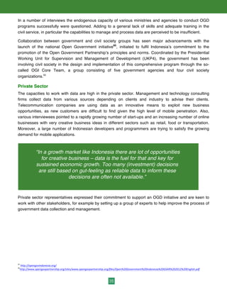 35
In a number of interviews the endogenous capacity of various ministries and agencies to conduct OGD
programs successfully were questioned. Adding to a general lack of skills and adequate training in the
civil service, in particular the capabilities to manage and process data are perceived to be insufficient.
Collaboration between government and civil society groups has seen major advancements with the
launch of the national Open Government initiative65
, initiated to fulfil Indonesia’s commitment to the
promotion of the Open Government Partnership’s principles and norms. Coordinated by the Presidential
Working Unit for Supervision and Management of Development (UKP4), the government has been
involving civil society in the design and implementation of this comprehensive program through the so-
called OGI Core Team, a group consisting of five government agencies and four civil society
organizations.66
Private Sector
The capacities to work with data are high in the private sector. Management and technology consulting
firms collect data from various sources depending on clients and industry to advise their clients.
Telecommunication companies are using data as an innovative means to exploit new business
opportunities, as new customers are difficult to find given the high level of mobile penetration. Also,
various interviewees pointed to a rapidly growing number of start-ups and an increasing number of online
businesses with very creative business ideas in different sectors such as retail, food or transportation.
Moreover, a large number of Indonesian developers and programmers are trying to satisfy the growing
demand for mobile applications.
Private sector representatives expressed their commitment to support an OGD initiative and are keen to
work with other stakeholders, for example by setting up a group of experts to help improve the process of
government data collection and management.
65
	
  http://opengovindonesia.org/	
  	
  
66
http://www.opengovpartnership.org/sites/www.opengovpartnership.org/files/Open%20Government%20Indonesia%20GSAR%202012%20English.pdf	
  	
  
“In a growth market like Indonesia there are lot of opportunities
for creative business – data is the fuel for that and key for
sustained economic growth. Too many (investment) decisions
are still based on gut-feeling as reliable data to inform these
decisions are often not available.”
 