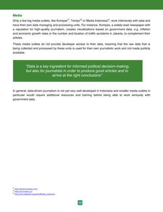 36
Media
Only a few big media outlets, like Kompas67
, Tempo68
or Media Indonesia69
, work intensively with data and
have their own data managing and processing units. For instance, Kompas, a widely-read newspaper with
a reputation for high-quality journalism, creates visualizations based on government data, e.g. inflation
and economic growth rates or the number and location of traffic accidents in Jakarta, to complement their
articles.	
  	
  
These media outlets do not provide developer access to their data, meaning that the raw data that is
being collected and processed by these units is used for their own journalistic work and not made publicly
available.
In general, data-driven journalism is not yet very well developed in Indonesia and smaller media outlets in
particular would require additional resources and training before being able to work seriously with
government data.
67
	
  http://www.kompas.com/	
  
68
	
  http://en.tempo.co/	
  	
  
69
	
  http://en.wikipedia.org/wiki/Media_Indonesia	
  
“Data is a key ingredient for informed political decision-making,
but also for journalists in order to produce good articles and to
arrive at the right conclusions”
 