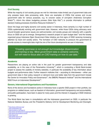37
Civil Society
While the majority of civil society groups we met for interviews make limited use of government data and
only possess basic data processing skills, there are examples of CSOs that access and re-use
government data for various purposes, e.g. to uncover cases of corruption (Indonesia Corruption
Watch70
), inform the citizen budgeting process (Solo Kota Kita71
) or provide information to political
decision-making processes (Combine Resource Institution72
).
Given the large and highly dynamic civil society sector in Indonesia, there certainly is a high number of
CSOs systematically working with government data. However, while those CSOs doing advocacy work
around broader governance issues are well-connected, civil society groups and networks with a specific
focus on OGD are yet to emerge. Sinergantara’s research project on open budget data73
and the loosely
organized group Indonesia Open Government Data Initiative are first signs of OGD receiving increasing
attention by local civil society actors. The formation of CSO networks to pressure the government to
provide access to meaningful data might be one of the future developments we see in Indonesia.
Academia
Researchers are playing an active role in the push for greater government transparency and data
availability, as in the case of the Paramadina University74
, which is conducting a World Bank-funded
project to assess the usability of ministry websites, in particular the availability of key information about
budgets and performance data. Further research institutes that – according to interviewees – either use
government data in their policy research or demand more and better data from the government include
the Centre for Innovation Policy and Governance75
, the SMERU Research Institute76
and the International
NGO Forum on Indonesian Development77
.
Donors, International Organizations and Foundations
None of the donors and foundations active in Indonesia have a specific OGD project in their portfolio, but
programs on related issues, such as freedom of information, government transparency and accountability,
and public participation, have been in place for many years and the interest in engaging in OGD initiatives
is growing.
The World Bank has been in consultations with the Indonesian government on OGD, in particular the
National Statistics Bureau and the President's Delivery Unit for Development Monitoring and Oversight.
70
	
  http://www.antikorupsi.org/	
  
71
	
  http://solokotakita.org/	
  
72
http://combine.or.id/?lang=en	
  	
  	
  
73
	
  http://www.opendataresearch.org/project/2013/si	
  	
  
74
	
  http://policy.paramadina.ac.id/v3/	
  	
  
75
	
  http://cipg.or.id/	
  	
  
76
	
  http://www.smeru.or.id/	
  	
  
77
	
  http://www.infid.org/	
  
“Creating openness is not enough but knowledge dissemination
and training is key. More government data is certainly welcome,
but will need to focus also on CSO training on how to use data.”
 