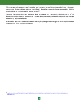 38
Moreover, plans for establishing a knowledge and innovation lab are being discussed with the Indonesian
government. On the OGD use side, the World Bank’s Global Partnership for Social Accountability (GPSA)
could become an important source of CSO funding78
.
Similarly, the recently launched Southeast Asia Technology and Transparency Initiative (SEATTI)79
of
Hivos and Omidyar Network will help build ICT skills within the civil society sector enabling CSOs to make
effective use of government data.
Furthermore, the Ford Foundation has been actively supporting civil society groups in the implementation
of the national Open Government initiative.
78
http://web.worldbank.org/WBSITE/EXTERNAL/TOPICS/CSO/0,,contentMDK:23017716~pagePK:220503~piPK:220476~theSitePK:228717,00.html	
  	
  
79
	
  http://seatti.org/	
  	
  	
  	
  
 