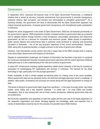 40
Conclusions
In September 2013, Indonesia will become chair of the Open Government Partnership, a multilateral
initiative that is aimed at securing “concrete commitments from governments to promote transparency,
empower citizens, fight corruption, and harness new technologies to strengthen governance”80
. As a
founding member, the government will have to demonstrate that the Open Government approach has
indeed improved governance, increased government transparency and strengthened public participation
in Indonesia.
Despite the active engagement in the realm of Open Government, OGD has not featured prominently on
the government’s agenda. OGD proponents consider increased access to government data as a powerful
tool to catalyse positive change towards a more transparent, accountable, participatory and responsive
government, as well as a stimulus for innovation and economic growth. Better access to expenditure,
public service delivery and performance data in particular could contribute to reducing and preventing
corruption in Indonesia – one of the key long-term objectives of the current administration. However,
OGD, along with its potential benefits, is largely unknown to the ranks of government officials.
Likewise, most interviewees across sectors had only a vague idea of the OGD concept while a majority
knew about Open Government and freedom of information.
Despite its implementation challenges, the Freedom of Information law has been a key factor in a gradual
but continuous development towards increased government openness with the recent openness initiatives
leading the way to a new understanding of the role and functions of government.
A robust ICT infrastructure including rapidly expanding mobile phone networks is the key for creating an
ecosystem for bootstrapping ICT applications and services in Indonesia. The demand for the latest
technology is high, particularly from the younger generation81
.
Public availability of data is limited despite far-reaching plans for making more of the same available.
Where government data can be accessed online, the technical and legal openness remain a challenge. In
addition, data quality, consistency and accuracy are issues along with the legal requirement to charge for
data.
The levels of demand for government data range from significant – in the case of private sector, big media
outlets, some CSOs and a few research institutes – to rather low – for most CSOs and smaller
newspapers. Due to very bureaucratic and at times unclear procedures, obtaining government data can
be cumbersome.
We found the capabilities and capacities on both the supply and the user side to be highly dependent on
the respective organization and sector. Bringing together the knowledge, skills and expertise from a
variety of stakeholders would be key for the success of a possible future OGD initiative.
80
	
  http://www.opengovpartnership.org/about	
  	
  
81
	
  http://www.pnpm-­‐support.org/sites/default/files/AKIL_mission_report_Oct29.pdf
 