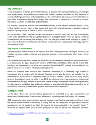 41
Key Challenges
There is reluctance by certain government institutions to become more transparent and open, which might
have a direct impact on the willingness to share data as OGD might be considered too risky. However, in
general, challenges are more on the capacities and the technical side as various government institutions
have either expressed or already demonstrated their commitment to become more open and to increase
the amount of publicly available data and information.
For instance, during the interview with government officials of the National Statistics Bureau, it was
evident that they are very open to data sharing and, along with required changes in regulation, external
help and capacity building is needed to reach a critical mass.
On the use side of OGD, the study shows that the level of skills for using data are high in the private
sector and in parts of the media, but significantly lower in civil society sector. There are a great number of
individuals with the necessary data wrangling skills, but they do not seem to be organized in groups of
‘civic hackers’. Networks of professional developers and programmers could provide technology expertise
and training to CSOs.
Key Players in Government
A single top-level political leader on the national level who could spearhead a full-fledged national OGD
initiative involving multiple ministries and agencies requiring a well-coordinated effort could not be
identified.
Key players within government include the leadership of the President’s Delivery Unit as the government
body coordinating the Open Government initiative and the National Statistics Office as the central data-
managing unit. Depending on the scope and objectives of a possible OGD initiative, a range of further key
players would have to be taken into strategic considerations.
Based on extensive desk research, the unanimous statements of a remarkably high number of
interviewees and a meeting with the Special Assistant to the Vice Governor, we consider the city
government of Jakarta to be a compelling case for an OGD initiative. Since Jakarta’s newly elected
governor Joko Widodo came into office in late 2012, the city government has undergone a fundamental
transformation in the way it relates to its citizens. Public hearings on important issues, online publication
of urban planning and budget data and the introduction of a complaint handling system are only a few of
the initiatives that have gained the new governor international media attention.82
Strategic Actions
As the study shows, the current national government is committed to an open government and
government officials from various institutions expressed a strong interest in OGD during the interviews.
OGD proponents within government and external supporting and funding organizations will have to act
fast as the political window of opportunity is closing with the 2014 legislative and presidential elections
approaching. As the elections are likely to become the most-contended in the country’s history83
,
observers are hesitant when asked to make predictions on who will be the next Indonesian president.
82
	
  http://www.economist.com/news/asia/21570726-­‐capitals-­‐efficient-­‐leader-­‐breaks-­‐mould-­‐indonesian-­‐politicians-­‐no-­‐jokowi	
  	
  
83
	
  http://www.ndi.org/indonesia
 