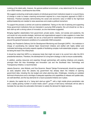 42
Looking at the latest polls, however, the general political environment, a key determinant for the success
of an OGD initiative, could become less fertile.
We suggest conducting small-scale projects at individual government institutions based on a sound theory
of change in order to create a learning environment required for a more long-term approach to OGD in
Indonesia. Practical examples demonstrating the social and economic value of OGD to the high-level
political leadership are needed to raise awareness and create a political momentum.
To support this process a central unit could be established. Taking on the role of advising and supporting
those government institutions that are interested in pursuing OGD projects, this unit should be run like a
tech start-up with a strong culture of innovation, as one interviewee suggested.
Bringing together stakeholders from government, private sector, media, civil society and academia, the
unit would not only provide strategic, technical and organizational support to data suppliers to make their
data fully accessible and re-usable, but act as a focal point for stakeholders to engage in conversations
around the general framework conditions of a sustainable OGD ecosystem.
Ideally, the President's Delivery Unit for Development Monitoring and Oversight (UKP4) – the institution in
charge of coordinating the national Open Government initiative and staffed with highly skilled and
motivated technology and policy experts capable of facilitating complex multi-stakeholder projects – would
be taking the lead in the initial phase.
It should be noted that UKP4 is a temporary body that might not exist in its current form after the 2014
presidential elections. Therefore, the development of a long-term strategy is vital to ensure sustainability.
In addition, pooling resources and expertise through partnerships with existing initiatives and projects,
amongst them the Asia Knowledge and Innovation Lab and the Southeast Asia Technology and
Transparency Initiative, is recommended.
Jakarta Governor, Joko Widodo, and Vice Governor, Basuki Tjahaja Purnamacould, should be supported
as early adopters since the Jakarta city government has already taken the initiative of opening
government data, including the city budget and urban planning data. Challenges, including an outdated
technical infrastructure and a shortage of adequate capacities and capabilities to release and update data,
are well-identified, and the key elements for a local successful initiative are in place.
In Jakarta, the capital city of a “rising tech start-up nation”84
, with a high mobile phone penetration rate
and a rapidly growing number of social media users85
, groups of tech-savvy individuals will be able to
translate the raw data into actionable information to satisfy the demand for digital services.
84
	
  http://www.techinasia.com/indonesia-­‐tech-­‐start-­‐up-­‐nation/	
  
85
	
  http://www.techinasia.com/indonesia-­‐social-­‐jakarta-­‐infographic/	
  
 