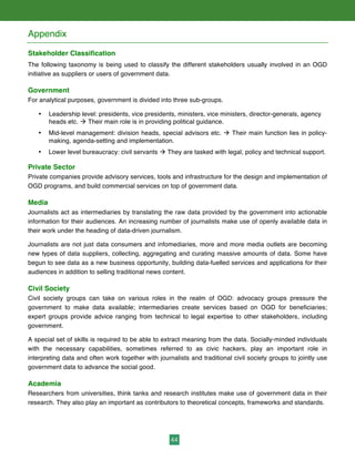 44
Appendix
Stakeholder Classification
The following taxonomy is being used to classify the different stakeholders usually involved in an OGD
initiative as suppliers or users of government data.
Government
For analytical purposes, government is divided into three sub-groups.
• Leadership level: presidents, vice presidents, ministers, vice ministers, director-generals, agency
heads etc. à Their main role is in providing political guidance.
• Mid-level management: division heads, special advisors etc. à Their main function lies in policy-
making, agenda-setting and implementation.
• Lower level bureaucracy: civil servants à They are tasked with legal, policy and technical support.
Private Sector
Private companies provide advisory services, tools and infrastructure for the design and implementation of
OGD programs, and build commercial services on top of government data.
Media
Journalists act as intermediaries by translating the raw data provided by the government into actionable
information for their audiences. An increasing number of journalists make use of openly available data in
their work under the heading of data-driven journalism.
Journalists are not just data consumers and infomediaries, more and more media outlets are becoming
new types of data suppliers, collecting, aggregating and curating massive amounts of data. Some have
begun to see data as a new business opportunity, building data-fuelled services and applications for their
audiences in addition to selling traditional news content.
Civil Society
Civil society groups can take on various roles in the realm of OGD: advocacy groups pressure the
government to make data available; intermediaries create services based on OGD for beneficiaries;
expert groups provide advice ranging from technical to legal expertise to other stakeholders, including
government.
A special set of skills is required to be able to extract meaning from the data. Socially-minded individuals
with the necessary capabilities, sometimes referred to as civic hackers, play an important role in
interpreting data and often work together with journalists and traditional civil society groups to jointly use
government data to advance the social good.
Academia
Researchers from universities, think tanks and research institutes make use of government data in their
research. They also play an important as contributors to theoretical concepts, frameworks and standards.
 