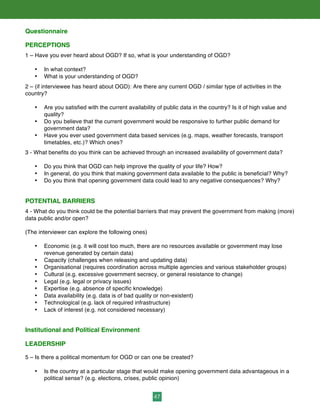 47
Questionnaire
PERCEPTIONS
1 – Have you ever heard about OGD? If so, what is your understanding of OGD?
• In what context?
• What is your understanding of OGD?
2 – (if interviewee has heard about OGD): Are there any current OGD / similar type of activities in the
country?
• Are you satisfied with the current availability of public data in the country? Is it of high value and
quality?
• Do you believe that the current government would be responsive to further public demand for
government data?
• Have you ever used government data based services (e.g. maps, weather forecasts, transport
timetables, etc.)? Which ones?
3 - What benefits do you think can be achieved through an increased availability of government data?
• Do you think that OGD can help improve the quality of your life? How?
• In general, do you think that making government data available to the public is beneficial? Why?
• Do you think that opening government data could lead to any negative consequences? Why?
POTENTIAL BARRIERS
4 - What do you think could be the potential barriers that may prevent the government from making (more)
data public and/or open?
(The interviewer can explore the following ones)
• Economic (e.g. it will cost too much, there are no resources available or government may lose
revenue generated by certain data)
• Capacity (challenges when releasing and updating data)
• Organisational (requires coordination across multiple agencies and various stakeholder groups)
• Cultural (e.g. excessive government secrecy, or general resistance to change)
• Legal (e.g. legal or privacy issues)
• Expertise (e.g. absence of specific knowledge)
• Data availability (e.g. data is of bad quality or non-existent)
• Technological (e.g. lack of required infrastructure)
• Lack of interest (e.g. not considered necessary)
Institutional and Political Environment
LEADERSHIP
5 – Is there a political momentum for OGD or can one be created?
• Is the country at a particular stage that would make opening government data advantageous in a
political sense? (e.g. elections, crises, public opinion)
 
