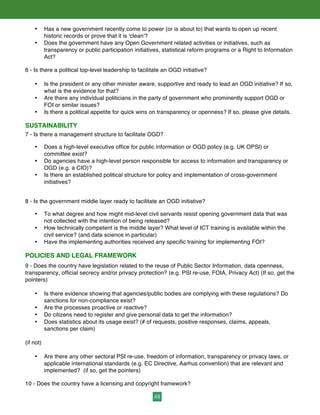 48
• Has a new government recently come to power (or is about to) that wants to open up recent
historic records or prove that it is 'clean'?
• Does the government have any Open Government related activities or initiatives, such as
transparency or public participation initiatives, statistical reform programs or a Right to Information
Act?
6 - Is there a political top-level leadership to facilitate an OGD initiative?
• Is the president or any other minister aware, supportive and ready to lead an OGD initiative? If so,
what is the evidence for that?
• Are there any individual politicians in the party of government who prominently support OGD or
FOI or similar issues?
• Is there a political appetite for quick wins on transparency or openness? If so, please give details.
SUSTAINABILITY
7 - Is there a management structure to facilitate OGD?
• Does a high-level executive office for public information or OGD policy (e.g. UK OPSI) or
committee exist?
• Do agencies have a high-level person responsible for access to information and transparency or
OGD (e.g. a CIO)?
• Is there an established political structure for policy and implementation of cross-government
initiatives?
8 - Is the government middle layer ready to facilitate an OGD initiative?
• To what degree and how might mid-level civil servants resist opening government data that was
not collected with the intention of being released?
• How technically competent is the middle layer? What level of ICT training is available within the
civil service? (and data science in particular)
• Have the implementing authorities received any specific training for implementing FOI?
POLICIES AND LEGAL FRAMEWORK
9 - Does the country have legislation related to the reuse of Public Sector Information, data openness,
transparency, official secrecy and/or privacy protection? (e.g. PSI re-use, FOIA, Privacy Act) (If so, get the
pointers)
• Is there evidence showing that agencies/public bodies are complying with these regulations? Do
sanctions for non-compliance exist?
• Are the processes proactive or reactive?
• Do citizens need to register and give personal data to get the information?
• Does statistics about its usage exist? (# of requests, positive responses, claims, appeals,
sanctions per claim)
(if not)
• Are there any other sectoral PSI re-use, freedom of information, transparency or privacy laws, or
applicable international standards (e.g. EC Directive, Aarhus convention) that are relevant and
implemented? (if so, get the pointers)
10 - Does the country have a licensing and copyright framework?
 