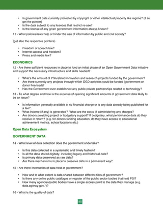 49
• Is government data currently protected by copyright or other intellectual property like regime? (if so
get the pointer)
• Is the data subject to any licences that restrict re-use?
• Is the license of any given government information always known?
11 - What policies/laws help or hinder the use of information by public and civil society?
(get also the respective pointers)
• Freedom of speech law?
• Internet access and freedom?
• Press and media law?
ECONOMICS
12 - Are there sufficient resources in place to fund an initial phase of an Open Government Data initiative
and support the necessary infrastructure and skills needed?
• What’s the amount of PSI-related innovation and research projects funded by the government?
• Are there currently any projects through which OGD activities could be funded (government or
donor financed)?
• Has the Government ever established any public-private partnerships related to technology?
13 - To what degree and how is the expense of opening significant amounts of government data likely to
be an issue?
• Is information generally available at no financial charge or is any data already being published for
a fee?
• What income (if any) is generated? What are the costs of administering any charges?
• Are donors providing project or budgetary support? If budgetary, what performance data do they
receive in return? (e.g. for donors funding education, do they have access to educational
achievement metrics, school locations etc.)
Open Data Ecosystem
GOVERNMENT DATA
14 - What level of data collection does the government undertake?
• Is this data collected in a systematic and timely fashion?
• Is all the data stored digitally, including legacy and historical data?
• Is primary data preserved as raw data?
• Are there mechanisms in place to preserve data in a permanent way?
15 - Are there inventories of data held at government?
• How and to what extent is data shared between different tiers of government?
• Is there any online public catalogue or register of the public sector bodies that hold PSI?
• How many agencies/public bodies have a single access point to the data they manage (e.g.
data.agency.gov.*)?
16 - What is the quality of data?
 