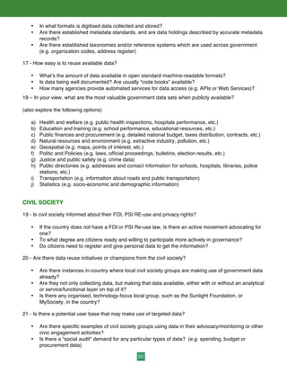 50
• In what formats is digitised data collected and stored?
• Are there established metadata standards, and are data holdings described by accurate metadata
records?
• Are there established taxonomies and/or reference systems which are used across government
(e.g. organization codes, address register)
17 - How easy is to reuse available data?
• What’s the amount of data available in open standard machine-readable formats?
• Is data being well documented? Are usually “code books” available?
• How many agencies provide automated services for data access (e.g. APIs or Web Services)?
18 – In your view, what are the most valuable government data sets when publicly available?
(also explore the following options)
a) Health and welfare (e.g. public health inspections, hospitals performance, etc.)
b) Education and training (e.g. school performance, educational resources, etc.)
c) Public finances and procurement (e.g. detailed national budget, taxes distribution, contracts, etc.)
d) Natural resources and environment (e.g. extractive industry, pollution, etc.)
e) Geospatial (e.g. maps, points of interest, etc.)
f) Politic and Policies (e.g. laws, official proceedings, bulletins, election results, etc.)
g) Justice and public safety (e.g. crime data)
h) Public directories (e.g. addresses and contact information for schools, hospitals, libraries, police
stations, etc.)
i) Transportation (e.g. information about roads and public transportation)
j) Statistics (e.g. socio-economic and demographic information)
CIVIL SOCIETY
19 - Is civil society informed about their FOI, PSI RE-use and privacy rights?
• If the country does not have a FOI or PSI Re-use law, is there an active movement advocating for
one?
• To what degree are citizens ready and willing to participate more actively in governance?
• Do citizens need to register and give personal data to get the information?
20 - Are there data reuse initiatives or champions from the civil society?
• Are there instances in-country where local civil society groups are making use of government data
already?
• Are they not only collecting data, but making that data available, either with or without an analytical
or service/functional layer on top of it?
• Is there any organised, technology-focus local group, such as the Sunlight Foundation, or
MySociety, in the country?
21 - Is there a potential user base that may make use of targeted data?
• Are there specific examples of civil society groups using data in their advocacy/monitoring or other
civic engagement activities?
• Is there a “social audit” demand for any particular types of data? (e.g. spending, budget or
procurement data)
 