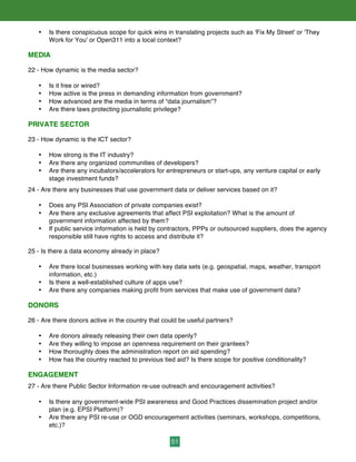 51
• Is there conspicuous scope for quick wins in translating projects such as 'Fix My Street' or 'They
Work for You' or Open311 into a local context?
MEDIA
22 - How dynamic is the media sector?
• Is it free or wired?
• How active is the press in demanding information from government?
• How advanced are the media in terms of “data journalism”?
• Are there laws protecting journalistic privilege?
PRIVATE SECTOR
23 - How dynamic is the ICT sector?
• How strong is the IT industry?
• Are there any organized communities of developers?
• Are there any incubators/accelerators for entrepreneurs or start-ups, any venture capital or early
stage investment funds?
24 - Are there any businesses that use government data or deliver services based on it?
• Does any PSI Association of private companies exist?
• Are there any exclusive agreements that affect PSI exploitation? What is the amount of
government information affected by them?
• If public service information is held by contractors, PPPs or outsourced suppliers, does the agency
responsible still have rights to access and distribute it?
25 - Is there a data economy already in place?
• Are there local businesses working with key data sets (e.g. geospatial, maps, weather, transport
information, etc.)
• Is there a well-established culture of apps use?
• Are there any companies making profit from services that make use of government data?
DONORS
26 - Are there donors active in the country that could be useful partners?
• Are donors already releasing their own data openly?
• Are they willing to impose an openness requirement on their grantees?
• How thoroughly does the administration report on aid spending?
• How has the country reacted to previous tied aid? Is there scope for positive conditionality?
ENGAGEMENT
27 - Are there Public Sector Information re-use outreach and encouragement activities?
• Is there any government-wide PSI awareness and Good Practices dissemination project and/or
plan (e.g. EPSI Platform)?
• Are there any PSI re-use or OGD encouragement activities (seminars, workshops, competitions,
etc.)?
 
