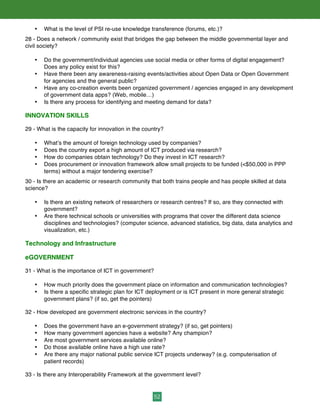 52
• What is the level of PSI re-use knowledge transference (forums, etc.)?
28 - Does a network / community exist that bridges the gap between the middle governmental layer and
civil society?
• Do the government/individual agencies use social media or other forms of digital engagement?
Does any policy exist for this?
• Have there been any awareness-raising events/activities about Open Data or Open Government
for agencies and the general public?
• Have any co-creation events been organized government / agencies engaged in any development
of government data apps? (Web, mobile…)
• Is there any process for identifying and meeting demand for data?
INNOVATION SKILLS
29 - What is the capacity for innovation in the country?
• What’s the amount of foreign technology used by companies?
• Does the country export a high amount of ICT produced via research?
• How do companies obtain technology? Do they invest in ICT research?
• Does procurement or innovation framework allow small projects to be funded (<$50,000 in PPP
terms) without a major tendering exercise?
30 - Is there an academic or research community that both trains people and has people skilled at data
science?
• Is there an existing network of researchers or research centres? If so, are they connected with
government?
• Are there technical schools or universities with programs that cover the different data science
disciplines and technologies? (computer science, advanced statistics, big data, data analytics and
visualization, etc.)
Technology and Infrastructure
eGOVERNMENT
31 - What is the importance of ICT in government?
• How much priority does the government place on information and communication technologies?
• Is there a specific strategic plan for ICT deployment or is ICT present in more general strategic
government plans? (if so, get the pointers)
32 - How developed are government electronic services in the country?
• Does the government have an e-government strategy? (if so, get pointers)
• How many government agencies have a website? Any champion?
• Are most government services available online?
• Do those available online have a high use rate?
• Are there any major national public service ICT projects underway? (e.g. computerisation of
patient records)
33 - Is there any Interoperability Framework at the government level?
 