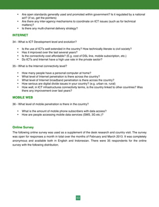 53
• Are open standards generally used and promoted within government? Is it regulated by a national
act? (if so, get the pointers)
• Are there any inter-agency mechanisms to coordinate on ICT issues (such as for technical
matters)?
• Is there any multi-channel delivery strategy?
INTERNET
34 - What is ICT Development level and evolution?
• Is the use of ICTs well extended in the country? How technically literate is civil society?
• Has it improved over the last several years?
• Is the connectivity cost affordable? (E.g. cost of DSL line, mobile subscription, etc.)
• Do ICTs and Internet have a high use rate in the private sector?
35 - What is the Internet connectivity level?
• How many people have a personal computer at home?
• What level of Internet penetration is there across the country?
• What level of Internet broadband penetration is there across the country?
• How serious are digital divide issues in your country? (e.g. urban vs. rural)
• How well, in ICT infrastructures connectivity terms, is the country linked to other countries? Was
there any improvement over last years?
MOBILE WEB
36 - What level of mobile penetration is there in the country?
• What is the amount of mobile phone subscribers with data access?
• How are people accessing mobile data services (SMS, 3G etc.)?
Online Survey
The following online survey was used as a supplement of the desk research and country visit. The survey
was open for responses a month in total over the months of February and March 2013. It was completely
anonymous and available both in English and Indonesian. There were 35 respondents for the online
survey with the following distribution.
 