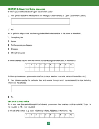 55
SECTION 2: Government data openness
2 - Have you ever heard about “Open Government Data”?
¢ Yes (please specify in what context and what your understanding of Open Government Data is)
¢ No
3 – In general, do you think that making government data available to the public is beneficial?
¢ Strongly agree
¢ Agree
¢ Neither agree nor disagree
¢ Disagree
¢ Strongly disagree
4 - How satisfied are you with the current availability of government data in Indonesia?
1 2 3 4 5 6 7 8 9 10
5 - Have you ever used government data? (e.g. maps, weather forecasts, transport timetables, etc.)
¢ Yes (please specify the particular data and service through which you accessed the data, including
references if available)
¢ No
SECTION 3: Data value
6 – In your view, how valuable would the following government data be when publicly available? (from 1 =
not valuable to 10 = very valuable)
a - Health and welfare (e.g. public health inspections, hospitals performance, etc.)
1 2 3 4 5 6 7 8 9 10
 