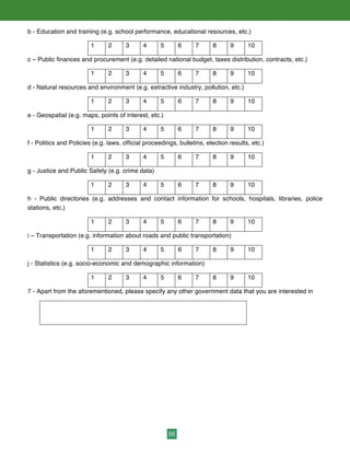 56
b - Education and training (e.g. school performance, educational resources, etc.)
1 2 3 4 5 6 7 8 9 10
c – Public finances and procurement (e.g. detailed national budget, taxes distribution, contracts, etc.)
1 2 3 4 5 6 7 8 9 10
d - Natural resources and environment (e.g. extractive industry, pollution, etc.)
1 2 3 4 5 6 7 8 9 10
e - Geospatial (e.g. maps, points of interest, etc.)
1 2 3 4 5 6 7 8 9 10
f - Politics and Policies (e.g. laws, official proceedings, bulletins, election results, etc.)
1 2 3 4 5 6 7 8 9 10
g - Justice and Public Safety (e.g. crime data)
1 2 3 4 5 6 7 8 9 10
h - Public directories (e.g. addresses and contact information for schools, hospitals, libraries, police
stations, etc.)
1 2 3 4 5 6 7 8 9 10
i – Transportation (e.g. information about roads and public transportation)
1 2 3 4 5 6 7 8 9 10
j - Statistics (e.g. socio-economic and demographic information)
1 2 3 4 5 6 7 8 9 10
7 - Apart from the aforementioned, please specify any other government data that you are interested in
 