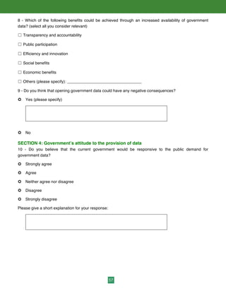 57
8 - Which of the following benefits could be achieved through an increased availability of government
data? (select all you consider relevant)
☐ Transparency and accountability
☐ Public participation
☐ Efficiency and innovation
☐ Social benefits
☐ Economic benefits
☐ Others (please specify): _________________________________
9 - Do you think that opening government data could have any negative consequences?
¢ Yes (please specify)
¢ No
SECTION 4: Government’s attitude to the provision of data
10 - Do you believe that the current government would be responsive to the public demand for
government data?
¢ Strongly agree
¢ Agree
¢ Neither agree nor disagree
¢ Disagree
¢ Strongly disagree
Please give a short explanation for your response:
 