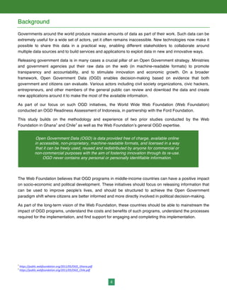 4
Background
Governments around the world produce massive amounts of data as part of their work. Such data can be
extremely useful for a wide set of actors, yet it often remains inaccessible. New technologies now make it
possible to share this data in a practical way, enabling different stakeholders to collaborate around
multiple data sources and to build services and applications to exploit data in new and innovative ways.
Releasing government data is in many cases a crucial pillar of an Open Government strategy. Ministries
and government agencies put their raw data on the web (in machine-readable formats) to promote
transparency and accountability, and to stimulate innovation and economic growth. On a broader
framework, Open Government Data (OGD) enables decision-making based on evidence that both
government and citizens can evaluate. Various actors including civil society organizations, civic hackers,
entrepreneurs, and other members of the general public can review and download the data and create
new applications around it to make the most of the available information.
As part of our focus on such OGD initiatives, the World Wide Web Foundation (Web Foundation)
conducted an OGD Readiness Assessment of Indonesia, in partnership with the Ford Foundation.
This study builds on the methodology and experience of two prior studies conducted by the Web
Foundation in Ghana1
and Chile2
as well as the Web Foundation’s general OGD expertise.
The Web Foundation believes that OGD programs in middle-income countries can have a positive impact
on socio-economic and political development. These initiatives should focus on releasing information that
can be used to improve people’s lives, and should be structured to achieve the Open Government
paradigm shift where citizens are better informed and more directly involved in political decision-making.
As part of the long-term vision of the Web Foundation, these countries should be able to mainstream the
impact of OGD programs, understand the costs and benefits of such programs, understand the processes
required for the implementation, and find support for engaging and completing this implementation.
1
	
  https://public.webfoundation.org/2011/05/OGD_Ghana.pdf	
  
2
	
  https://public.webfoundation.org/2011/05/OGD_Chile.pdf	
  
Open Government Data (OGD) is data provided free of charge, available online
in accessible, non-proprietary, machine-readable formats, and licensed in a way
that it can be freely used, reused and redistributed by anyone for commercial or
non-commercial purposes with the aim of fostering innovation through its re-use.
OGD never contains any personal or personally identifiable information.
 