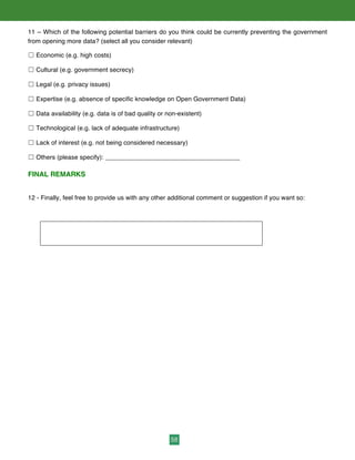 58
11 – Which of the following potential barriers do you think could be currently preventing the government
from opening more data? (select all you consider relevant)
☐ Economic (e.g. high costs)
☐ Cultural (e.g. government secrecy)
☐ Legal (e.g. privacy issues)
☐ Expertise (e.g. absence of specific knowledge on Open Government Data)
☐ Data availability (e.g. data is of bad quality or non-existent)
☐ Technological (e.g. lack of adequate infrastructure)
☐ Lack of interest (e.g. not being considered necessary)
☐ Others (please specify): ______________________________________
FINAL REMARKS
12 - Finally, feel free to provide us with any other additional comment or suggestion if you want so:
 