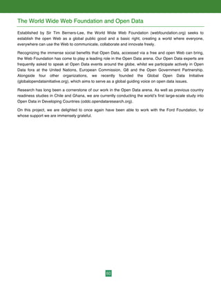 60
The World Wide Web Foundation and Open Data
Established by Sir Tim Berners-Lee, the World Wide Web Foundation (webfoundation.org) seeks to
establish the open Web as a global public good and a basic right, creating a world where everyone,
everywhere can use the Web to communicate, collaborate and innovate freely.
Recognizing the immense social benefits that Open Data, accessed via a free and open Web can bring,
the Web Foundation has come to play a leading role in the Open Data arena. Our Open Data experts are
frequently asked to speak at Open Data events around the globe, whilst we participate actively in Open
Data fora at the United Nations, European Commission, G8 and the Open Government Partnership.
Alongside four other organizations, we recently founded the Global Open Data Initiative
(globalopendatainitiative.org), which aims to serve as a global guiding voice on open data issues.
Research has long been a cornerstone of our work in the Open Data arena. As well as previous country
readiness studies in Chile and Ghana, we are currently conducting the world’s first large-scale study into
Open Data in Developing Countries (oddc.opendataresearch.org).
On this project, we are delighted to once again have been able to work with the Ford Foundation, for
whose support we are immensely grateful.
 
