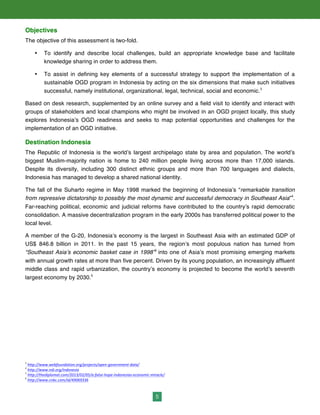 5
Objectives
The objective of this assessment is two-fold.
• To identify and describe local challenges, build an appropriate knowledge base and facilitate
knowledge sharing in order to address them.
• To assist in defining key elements of a successful strategy to support the implementation of a
sustainable OGD program in Indonesia by acting on the six dimensions that make such initiatives
successful, namely institutional, organizational, legal, technical, social and economic.3
Based on desk research, supplemented by an online survey and a field visit to identify and interact with
groups of stakeholders and local champions who might be involved in an OGD project locally, this study
explores Indonesia’s OGD readiness and seeks to map potential opportunities and challenges for the
implementation of an OGD initiative.
Destination Indonesia
The Republic of Indonesia is the world’s largest archipelago state by area and population. The world’s
biggest Muslim-majority nation is home to 240 million people living across more than 17,000 islands.
Despite its diversity, including 300 distinct ethnic groups and more than 700 languages and dialects,
Indonesia has managed to develop a shared national identity.
The fall of the Suharto regime in May 1998 marked the beginning of Indonesia’s “remarkable transition
from repressive dictatorship to possibly the most dynamic and successful democracy in Southeast Asia”4
.
Far-reaching political, economic and judicial reforms have contributed to the country’s rapid democratic
consolidation. A massive decentralization program in the early 2000s has transferred political power to the
local level.
A member of the G-20, Indonesia’s economy is the largest in Southeast Asia with an estimated GDP of
US$ 846.8 billion in 2011. In the past 15 years, the region’s most populous nation has turned from
“Southeast Asia’s economic basket case in 1998”5
into one of Asia’s most promising emerging markets
with annual growth rates at more than five percent. Driven by its young population, an increasingly affluent
middle class and rapid urbanization, the country’s economy is projected to become the world’s seventh
largest economy by 2030.6
3
	
  http://www.webfoundation.org/projects/open-­‐government-­‐data/	
  	
  
4
	
  http://www.ndi.org/indonesia	
  	
  
5
	
  http://thediplomat.com/2013/02/05/a-­‐false-­‐hope-­‐indonesias-­‐economic-­‐miracle/	
  
6
	
  http://www.cnbc.com/id/49069336	
  
 
