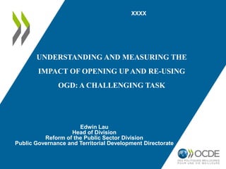 XXXX

UNDERSTANDING AND MEASURING THE
IMPACT OF OPENING UP AND RE-USING

OGD: A CHALLENGING TASK

Edwin Lau
Head of Division
Reform of the Public Sector Division
Public Governance and Territorial Development Directorate

 