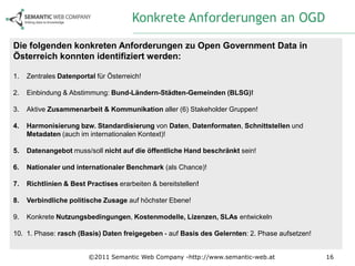 Konkrete Anforderungen an OGD
Die folgenden konkreten Anforderungen zu Open Government Data in
Österreich konnten identifiziert werden:

1.   Zentrales Datenportal für Österreich!

2.   Einbindung & Abstimmung: Bund-Ländern-Städten-Gemeinden (BLSG)!

3.   Aktive Zusammenarbeit & Kommunikation aller (6) Stakeholder Gruppen!

4.   Harmonisierung bzw. Standardisierung von Daten, Datenformaten, Schnittstellen und
     Metadaten (auch im internationalen Kontext)!

5.   Datenangebot muss/soll nicht auf die öffentliche Hand beschränkt sein!

6.   Nationaler und internationaler Benchmark (als Chance)!

7.   Richtlinien & Best Practises erarbeiten & bereitstellen!

8.   Verbindliche politische Zusage auf höchster Ebene!

9.   Konkrete Nutzungsbedingungen, Kostenmodelle, Lizenzen, SLAs entwickeln

10. 1. Phase: rasch (Basis) Daten freigegeben - auf Basis des Gelernten: 2. Phase aufsetzen!


                         ©2011 Semantic Web Company -http://www.semantic-web.at                16
 