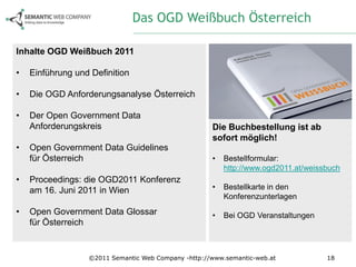 Das OGD Weißbuch Österreich

Inhalte OGD Weißbuch 2011

•   Einführung und Definition

•   Die OGD Anforderungsanalyse Österreich

•   Der Open Government Data
    Anforderungskreis                                Die Buchbestellung ist ab
                                                     sofort möglich!
•   Open Government Data Guidelines
    für Österreich                                   •   Bestellformular:
                                                         http://www.ogd2011.at/weissbuch
•   Proceedings: die OGD2011 Konferenz
    am 16. Juni 2011 in Wien                         •   Bestellkarte in den
                                                         Konferenzunterlagen
•   Open Government Data Glossar                     •   Bei OGD Veranstaltungen
    für Österreich


                  ©2011 Semantic Web Company -http://www.semantic-web.at            18
 