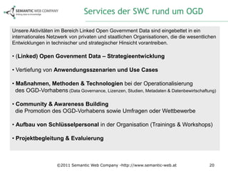 Services der SWC rund um OGD

Unsere Aktivitäten im Bereich Linked Open Government Data sind eingebettet in ein
internationales Netzwerk von privaten und staatlichen Organisationen, die die wesentlichen
Entwicklungen in technischer und strategischer Hinsicht vorantreiben.

• (Linked) Open Govenment Data – Strategieentwicklung

• Vertiefung von Anwendungsszenarien und Use Cases

• Maßnahmen, Methoden & Technologien bei der Operationalisierung
  des OGD-Vorhabens (Data Governance, Lizenzen, Studien, Metadaten & Datenbewirtschaftung)

• Community & Awareness Building
  die Promotion des OGD-Vorhabens sowie Umfragen oder Wettbewerbe

• Aufbau von Schlüsselpersonal in der Organisation (Trainings & Workshops)

• Projektbegleitung & Evaluierung



                   ©2011 Semantic Web Company -http://www.semantic-web.at              20
 