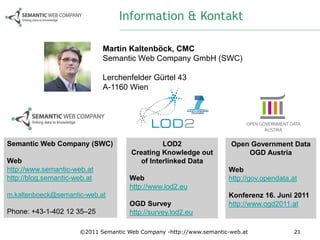 Information & Kontakt

                              Martin Kaltenböck, CMC
                              Semantic Web Company GmbH (SWC)

                              Lerchenfelder Gürtel 43
                              A-1160 Wien




Semantic Web Company (SWC)                     LOD2                   Open Government Data
                                      Creating Knowledge out              OGD Austria
Web                                     of Interlinked Data
http://www.semantic-web.at                                           Web
http://blog.semantic-web.at           Web                            http://gov.opendata.at
                                      http://www.lod2.eu
m.kaltenboeck@semantic-web.at                                        Konferenz 16. Juni 2011
                                      OGD Survey                     http://www.ogd2011.at
Phone: +43-1-402 12 35–25             http://survey.lod2.eu

                      ©2011 Semantic Web Company -http://www.semantic-web.at              21
 