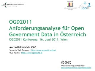 OGD2011
Anforderungsanalyse für Open
Government Data in Österreich
OGD2011 Konferenz, 16. Juni 2011, Wien

Martin Kaltenböck, CMC
Semantic Web Company – http://www.semantic-web.at
OGD Austria – http://www.opendata.at




                                                    These slides are published under :
                                                    http://creativecommons.org/licenses/by/3.0
 
