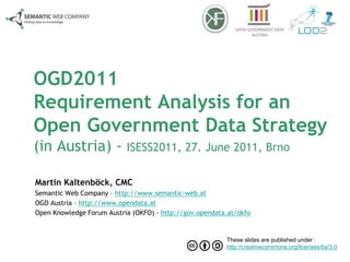 OGD2011
Requirement Analysis for an
Open Government Data Strategy
(in Austria) - ISESS2011, 27. June 2011, Brno

Martin Kaltenböck, CMC
Semantic Web Company – http://www.semantic-web.at
OGD Austria – http://www.opendata.at
Open Knowledge Forum Austria (OKFO) - http://gov.opendata.at/okfo


                                                         These slides are published under :
                                                         http://creativecommons.org/licenses/by/3.0
 