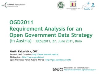 OGD2011 Requirement Analysis for an  Open Government Data Strategy  (in Austria) -  ISESS2011, 27. June 2011, Brno Martin Kaltenböck, CMC Semantic Web Company –  http://www.semantic-web.at OGD Austria –  http://www.opendata.at   Open Knowledge Forum Austria (OKFO) -  http://gov.opendata.at/okfo   These slides are published under :  http://creativecommons.org/licenses/by/3.0   