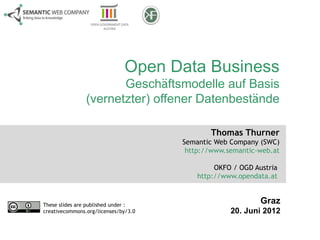 Open Data Business
                       Geschäftsmodelle auf Basis
                (vernetzter) offener Datenbestände

                                             Thomas Thurner
                                      Semantic Web Company (SWC)
                                       http://www.semantic-web.at

                                               OKFO / OGD Austria
                                          http://www.opendata.at


These slides are published under :
                                                            Graz
creativecommons.org/licenses/by/3.0                20. Juni 2012
 