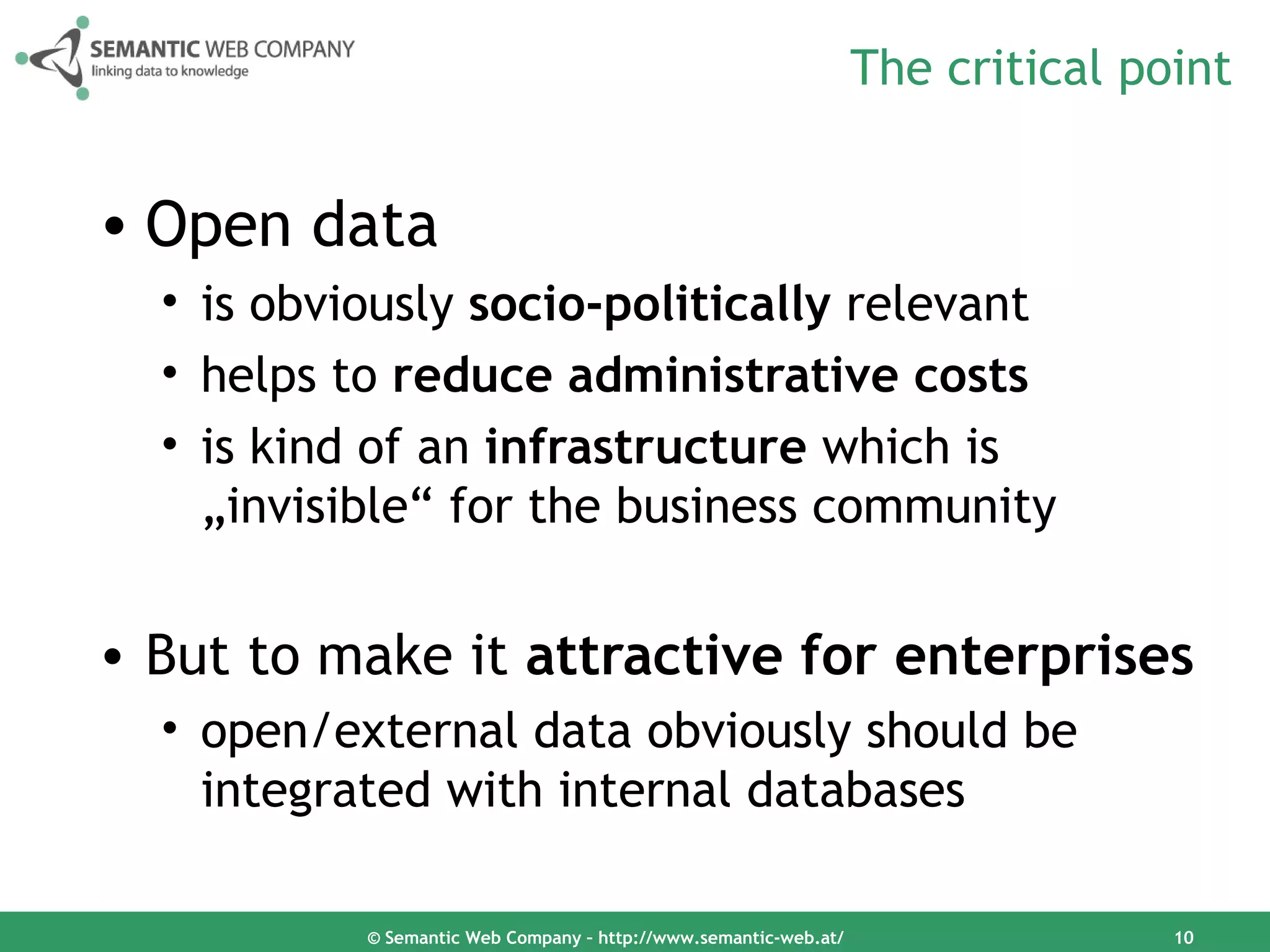 The critical point


• Open data
  • is obviously socio-politically relevant
  • helps to reduce administrative costs
  • is kind of an infrastructure which is
    „invisible“ for the business community


• But to make it attractive for enterprises
  • open/external data obviously should be
    integrated with internal databases

           © Semantic Web Company – http://www.semantic-web.at/                  10
 