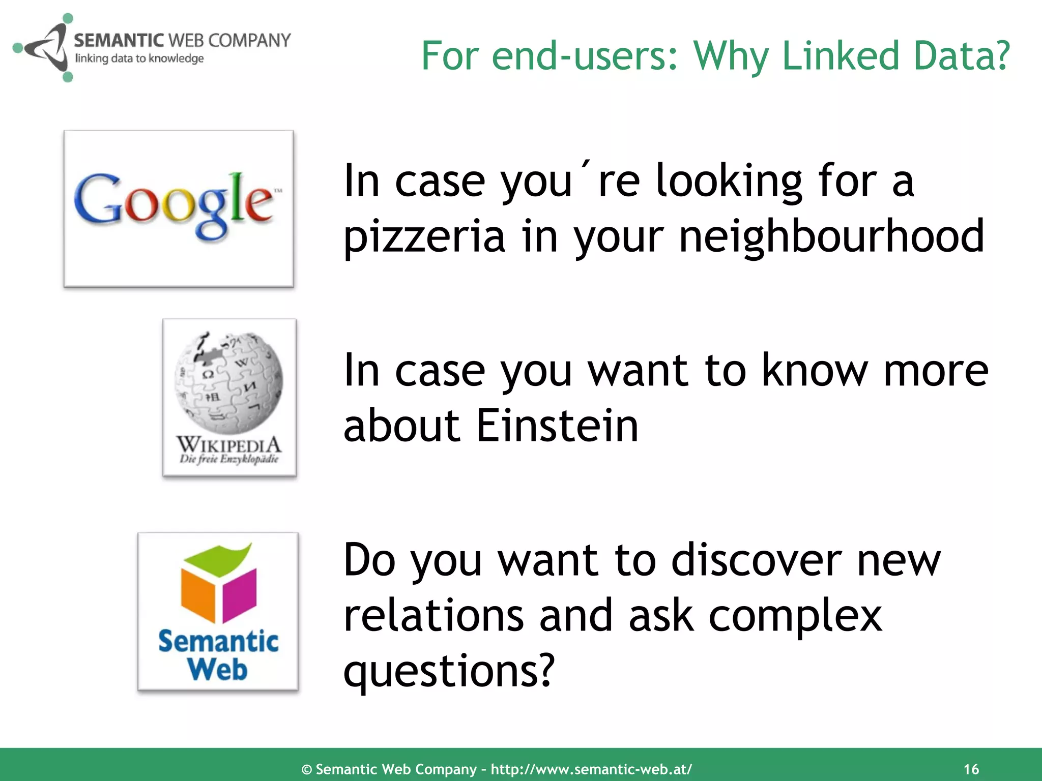 For end-users: Why Linked Data?


     In case you´re looking for a
     pizzeria in your neighbourhood

     In case you want to know more
     about Einstein

     Do you want to discover new
     relations and ask complex
     questions?
© Semantic Web Company – http://www.semantic-web.at/   16
 