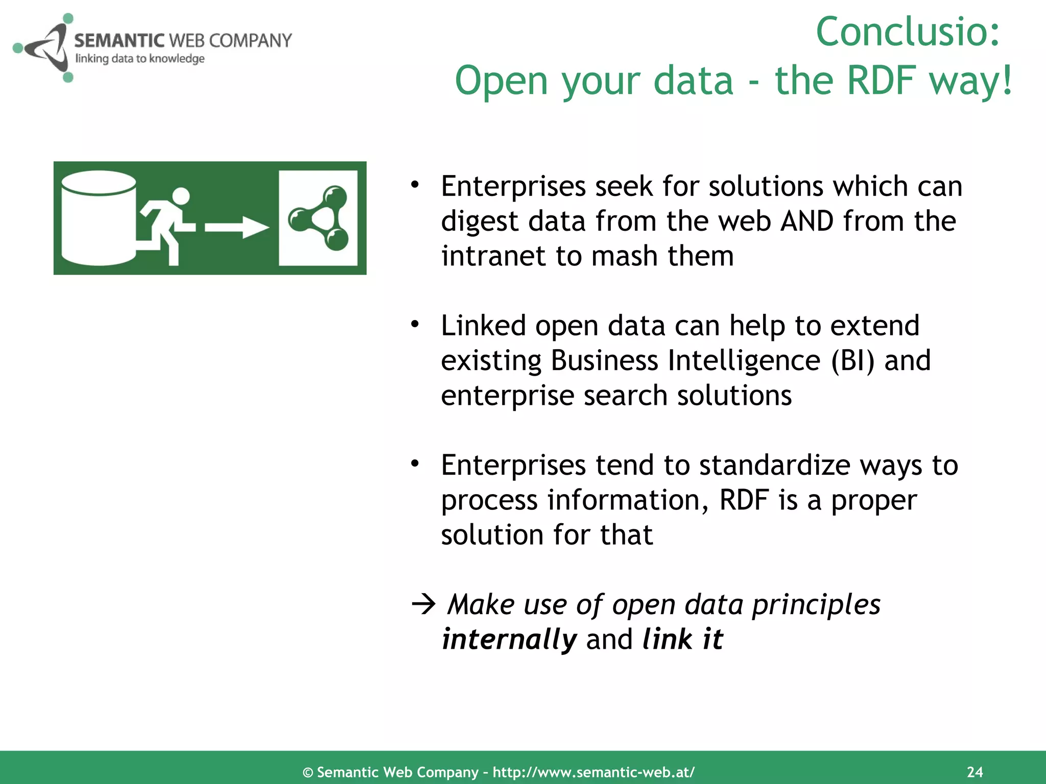 Conclusio:
                    Open your data - the RDF way!

              • Enterprises seek for solutions which can
                digest data from the web AND from the
                intranet to mash them

              • Linked open data can help to extend
                existing Business Intelligence (BI) and
                enterprise search solutions

              • Enterprises tend to standardize ways to
                process information, RDF is a proper
                solution for that

               Make use of open data principles
               internally and link it



© Semantic Web Company – http://www.semantic-web.at/       24
 