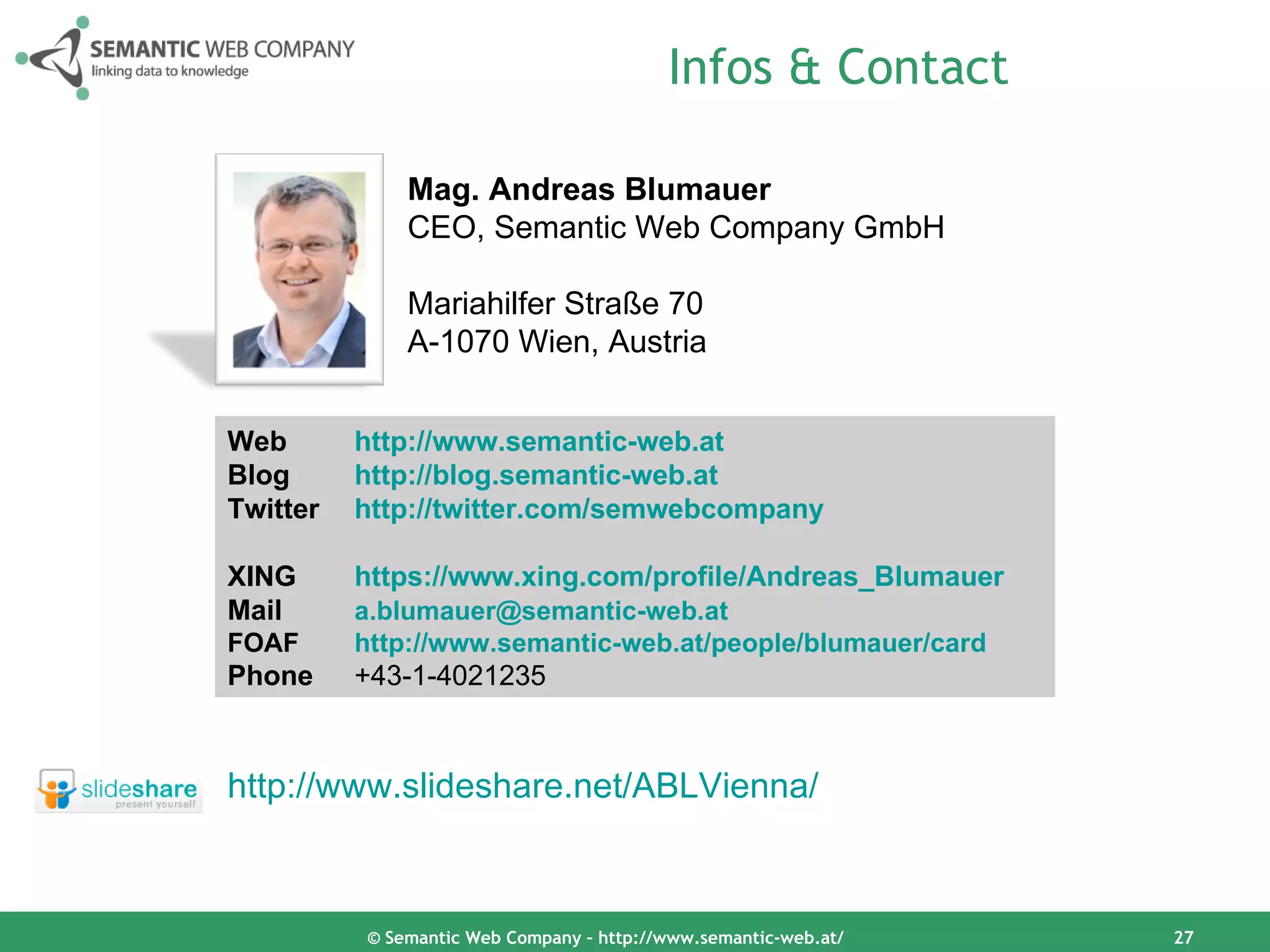 Infos & Contact

              Mag. Andreas Blumauer
              CEO, Semantic Web Company GmbH

              Mariahilfer Straße 70
              A-1070 Wien, Austria


Web       http://www.semantic-web.at
Blog      http://blog.semantic-web.at
Twitter   http://twitter.com/semwebcompany

XING      https://www.xing.com/profile/Andreas_Blumauer
Mail      a.blumauer@semantic-web.at
FOAF      http://www.semantic-web.at/people/blumauer/card
Phone     +43-1-4021235


http://www.slideshare.net/ABLVienna/



          © Semantic Web Company – http://www.semantic-web.at/   27
 