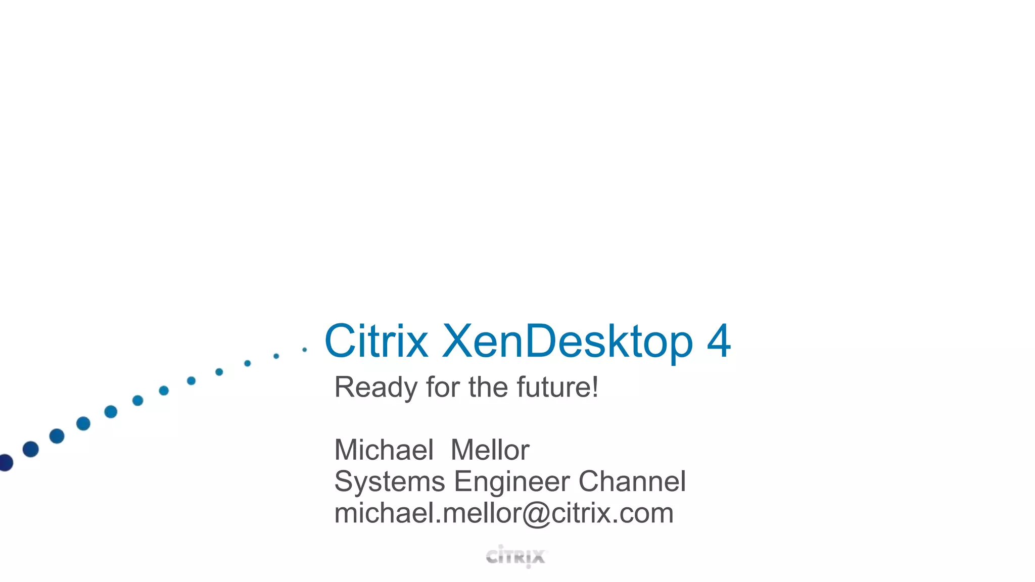 Citrix XenDesktop 4Ready for the future!Michael  MellorSystems Engineer Channelmichael.mellor@citrix.com