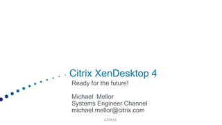 Citrix XenDesktop 4 Ready for the future! Michael  Mellor Systems Engineer Channel michael.mellor@citrix.com 