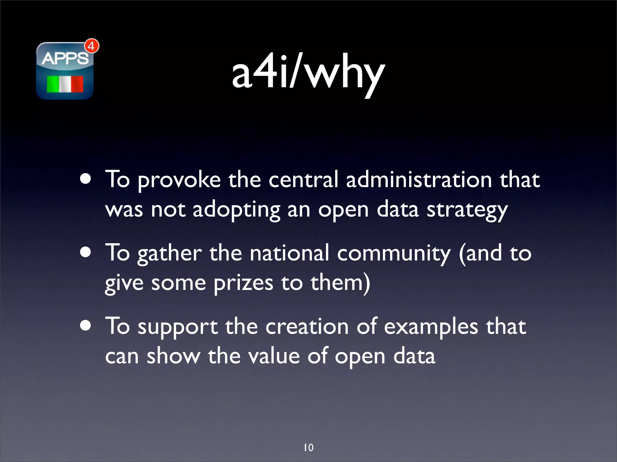 a4i/why

• To provoke the central administration that
  was not adopting an open data strategy
• To gather the national community (and to
  give some prizes to them)
• To support the creation of examples that
  can show the value of open data


                     10
 