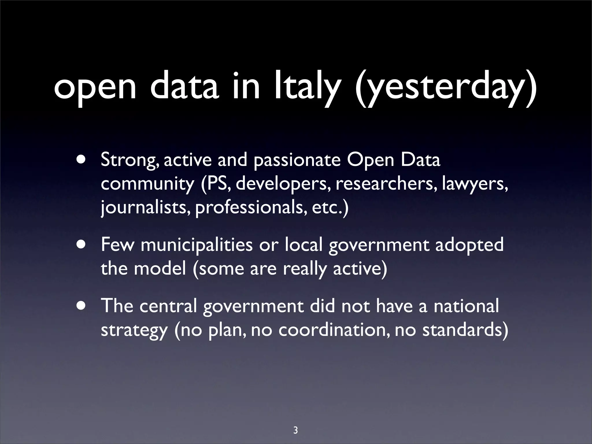 open data in Italy (yesterday)
 •   Strong, active and passionate Open Data
     community (PS, developers, researchers, lawyers,
     journalists, professionals, etc.)

 •   Few municipalities or local government adopted
     the model (some are really active)

 •   The central government did not have a national
     strategy (no plan, no coordination, no standards)



                            3
 