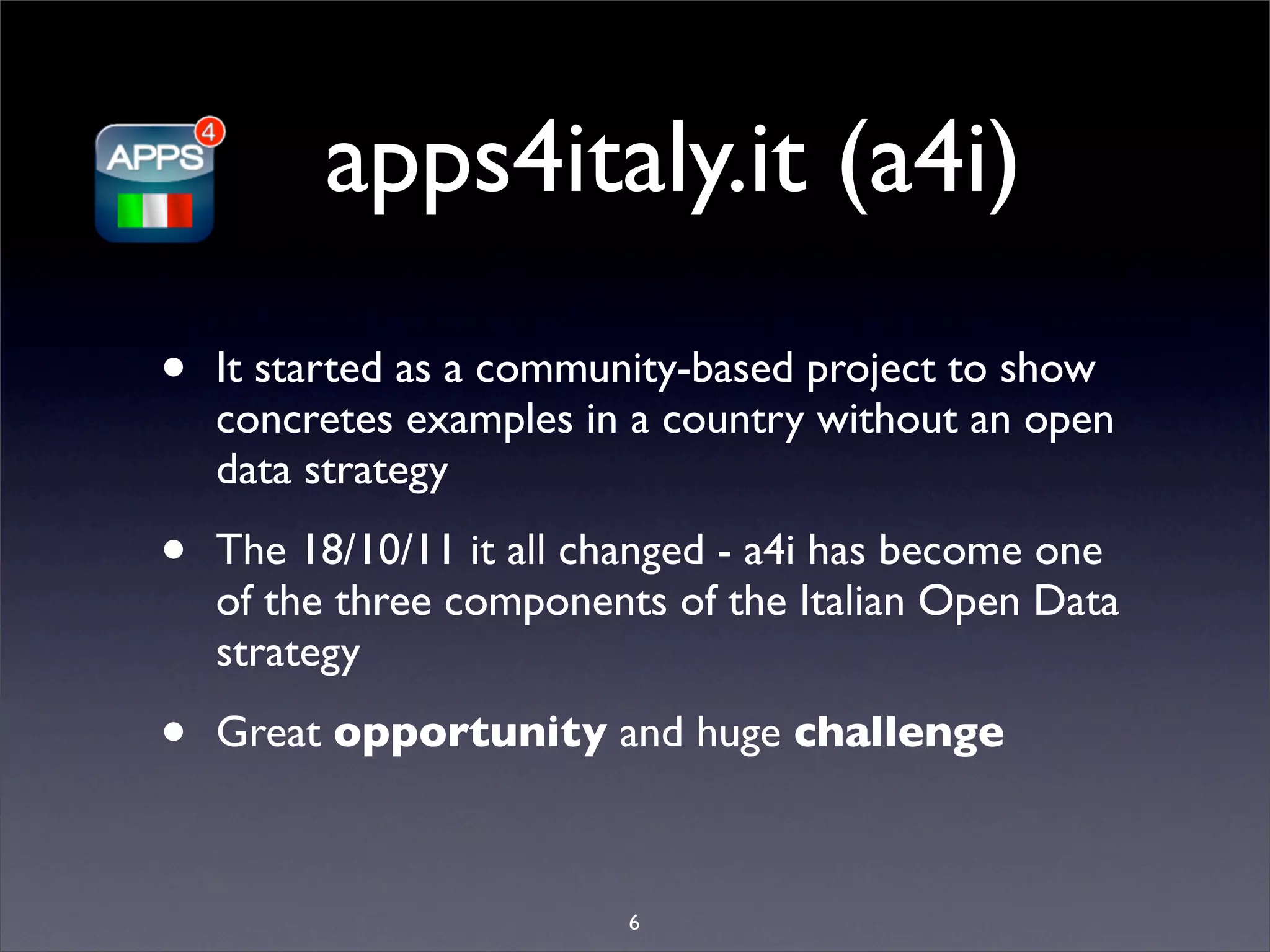 apps4italy.it (a4i)
•   It started as a community-based project to show
    concretes examples in a country without an open
    data strategy

•   The 18/10/11 it all changed - a4i has become one
    of the three components of the Italian Open Data
    strategy

•   Great opportunity and huge challenge



                         6
 