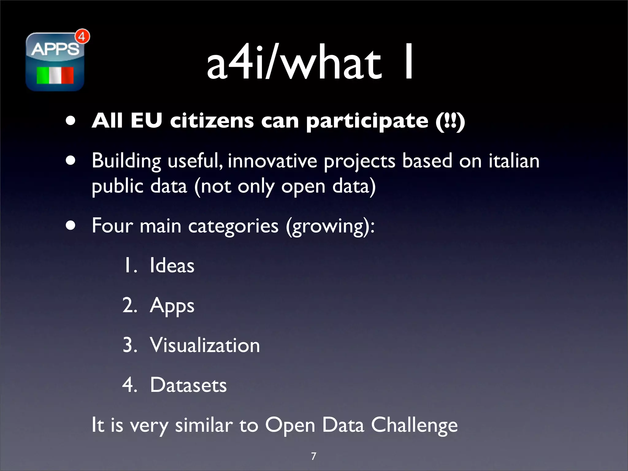 a4i/what 1
•   All EU citizens can participate (!!)

•   Building useful, innovative projects based on italian
    public data (not only open data)

•   Four main categories (growing):
       1. Ideas
       2. Apps
       3. Visualization
       4. Datasets
    It is very similar to Open Data Challenge
                             7
 