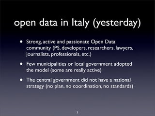 open data in Italy (yesterday)
 •   Strong, active and passionate Open Data
     community (PS, developers, researchers, lawyers,
     journalists, professionals, etc.)

 •   Few municipalities or local government adopted
     the model (some are really active)

 •   The central government did not have a national
     strategy (no plan, no coordination, no standards)



                            3
 