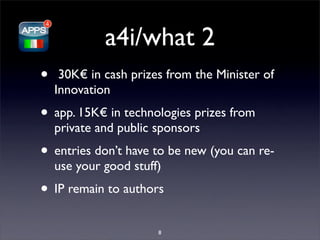 a4i/what 2
•    30K€ in cash prizes from the Minister of
    Innovation
• app. 15K€ in technologies prizes from
    private and public sponsors
• entries don’t have to be new (you can re-
    use your good stuff)
• IP remain to authors
                       8
 