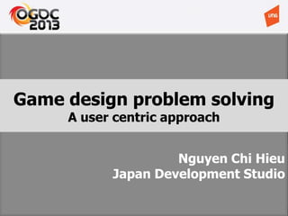 Nguyen Chi Hieu
Japan Development Studio
Game design problem solving
A user centric approach
 