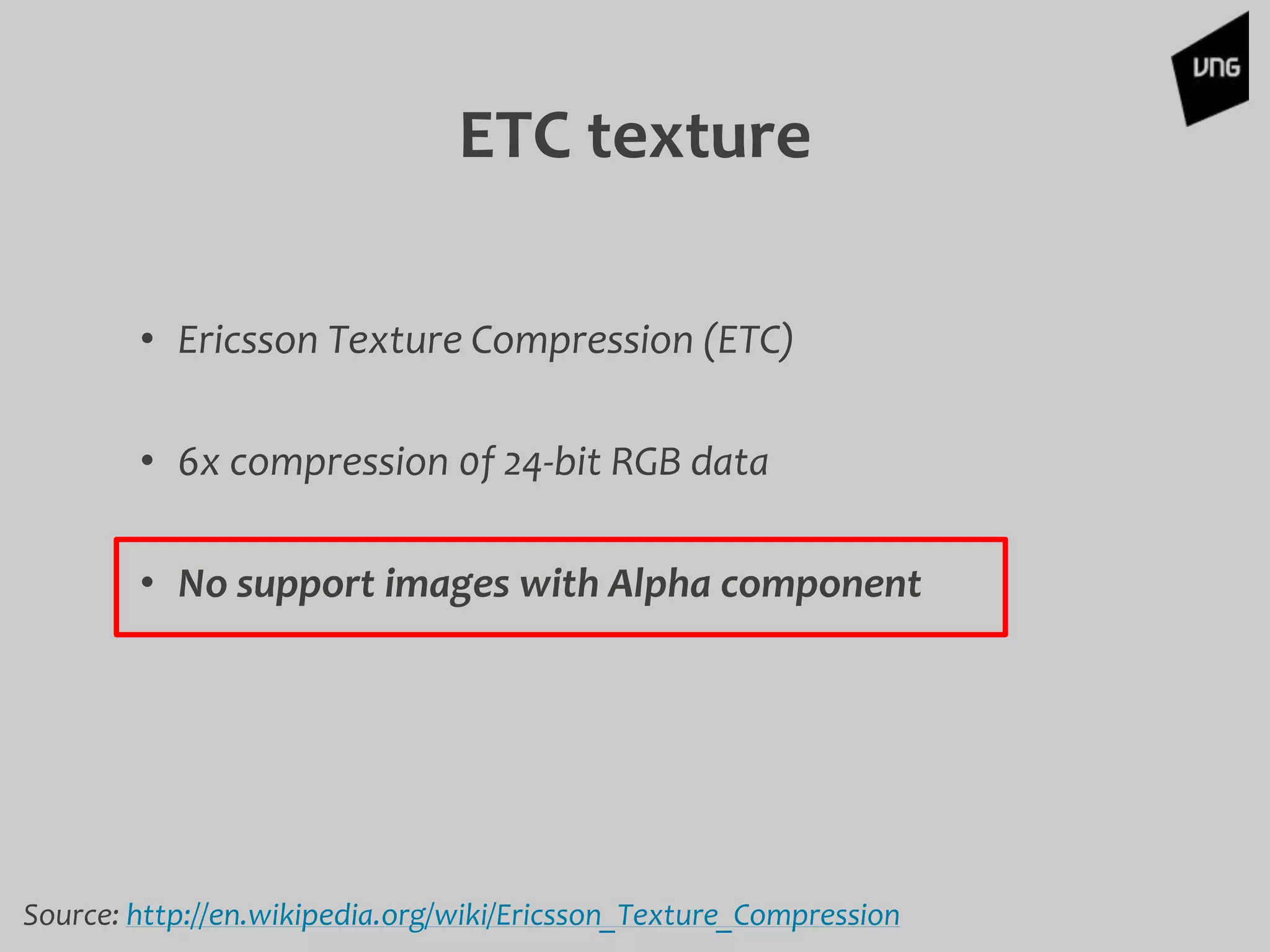 ETC texture
• Ericsson Texture Compression (ETC)
• 6x compression 0f 24-bit RGB data
• No support images with Alpha component
Source: http://en.wikipedia.org/wiki/Ericsson_Texture_Compression
 